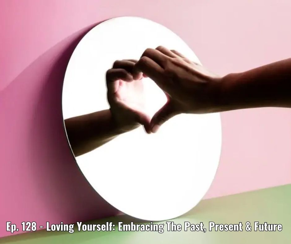 Ep. 128 - Loving Yourself Embracing The Past, Present & Future