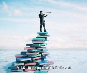 Ep. 137 - Be Future Minded In The Present